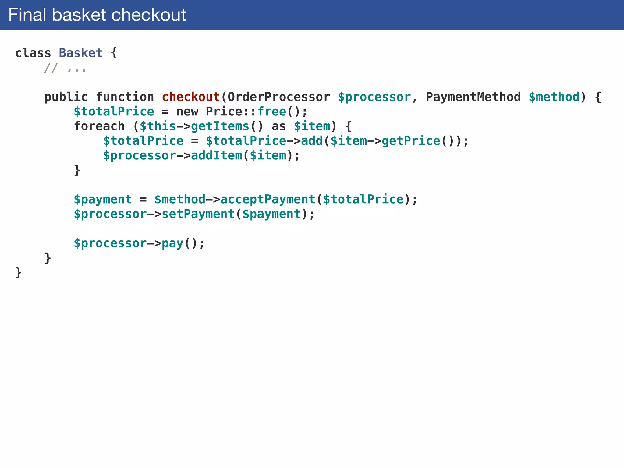 Final basket checkout
class Basket {
// ...
 
public function checkout(OrderProcessor $processor, PaymentMethod $method) {
$totalPrice = new Price::free();
foreach ($this->getItems() as $item) {
$totalPrice = $totalPrice->add($item->getPrice());
$processor->addItem($item);
}
 
$payment = $method->acceptPayment($totalPrice);
$processor->setPayment($payment);
 
$processor->pay();
}
}
 
