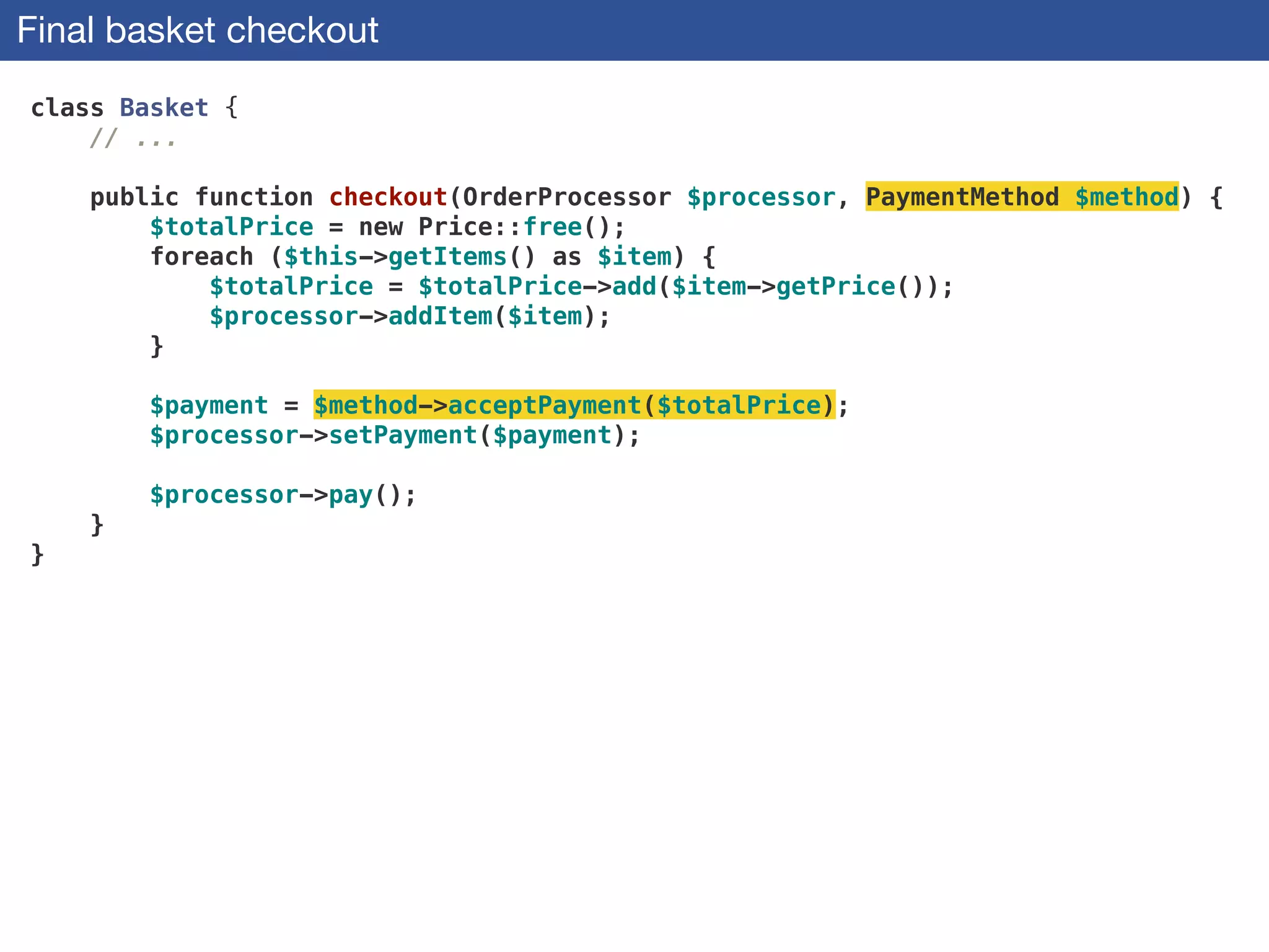 Final basket checkout
class Basket {
// ...
 
public function checkout(OrderProcessor $processor, PaymentMethod $method) {
$totalPrice = new Price::free();
foreach ($this->getItems() as $item) {
$totalPrice = $totalPrice->add($item->getPrice());
$processor->addItem($item);
}
 
$payment = $method->acceptPayment($totalPrice);
$processor->setPayment($payment);
 
$processor->pay();
}
}
 