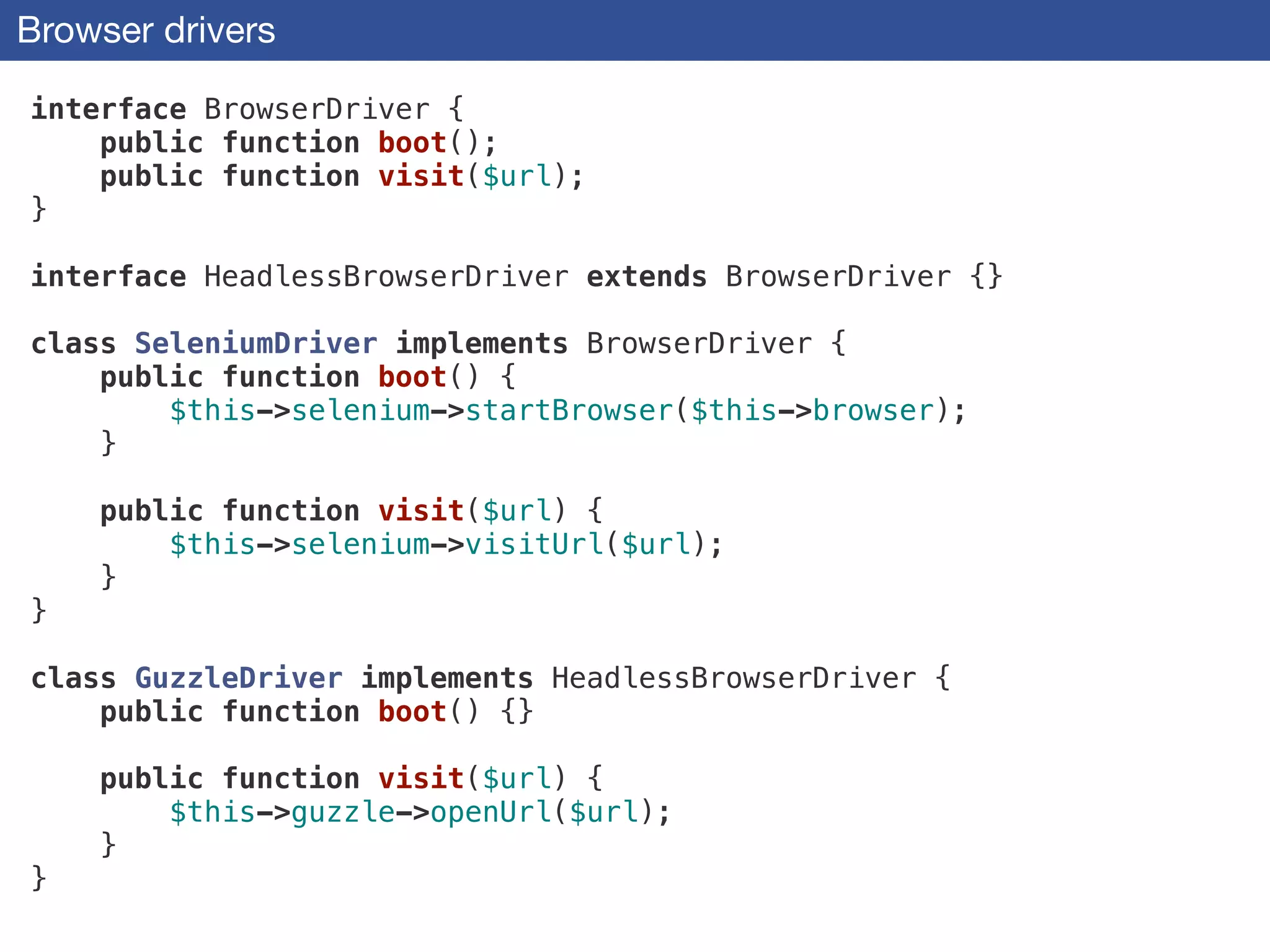 Browser drivers
interface BrowserDriver {
public function boot();
public function visit($url);
}
!
interface HeadlessBrowserDriver extends BrowserDriver {}
!
class SeleniumDriver implements BrowserDriver {
public function boot() {
$this->selenium->startBrowser($this->browser);
}
!
public function visit($url) {
$this->selenium->visitUrl($url);
}
}
!
class GuzzleDriver implements HeadlessBrowserDriver {
public function boot() {}
!
public function visit($url) {
$this->guzzle->openUrl($url);
}
}
 