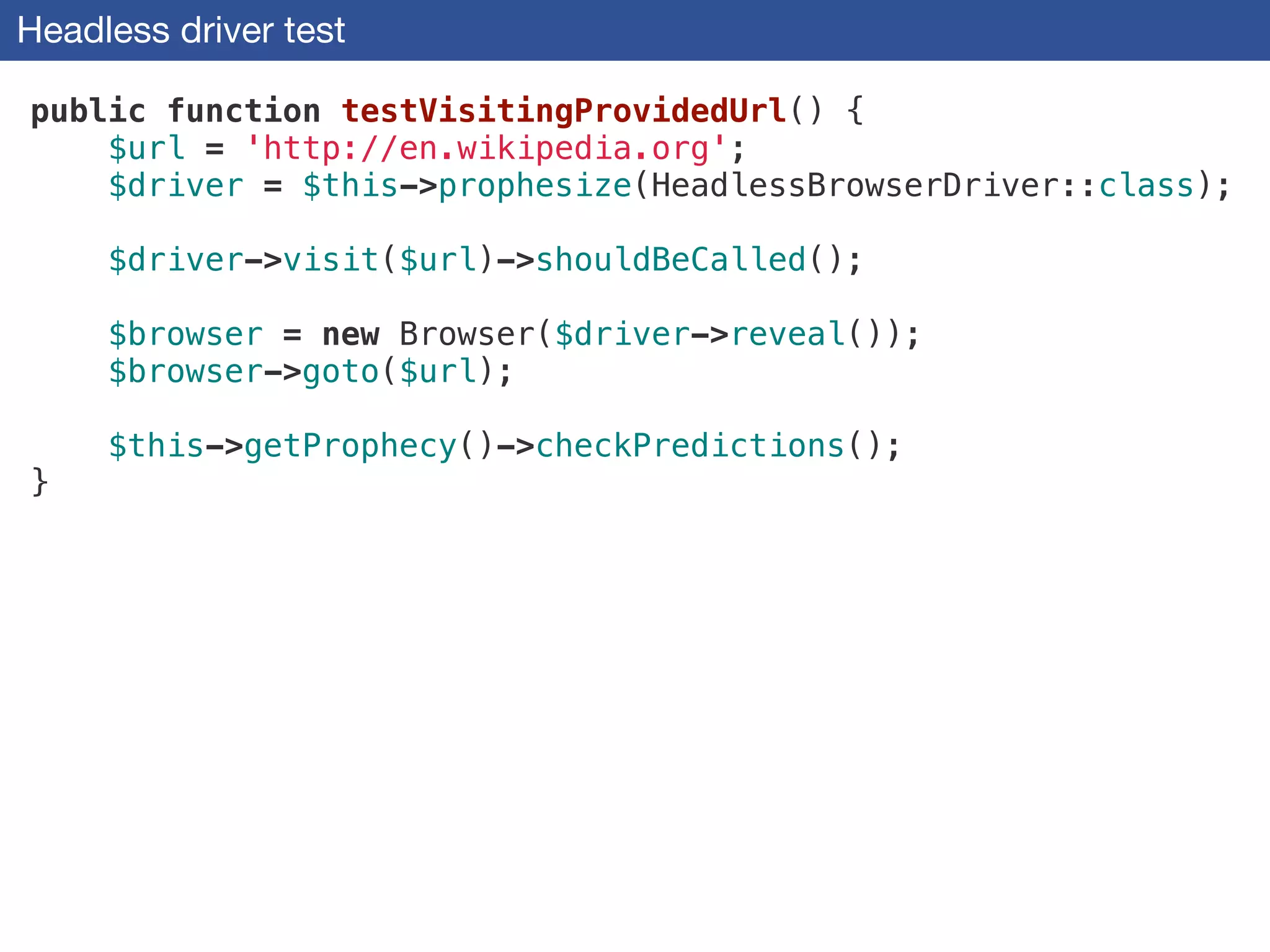Headless driver test
public function testVisitingProvidedUrl() {
$url = 'http://en.wikipedia.org';
$driver = $this->prophesize(HeadlessBrowserDriver::class);
!
$driver->visit($url)->shouldBeCalled();
!
$browser = new Browser($driver->reveal());
$browser->goto($url);
!
$this->getProphecy()->checkPredictions();
}
 