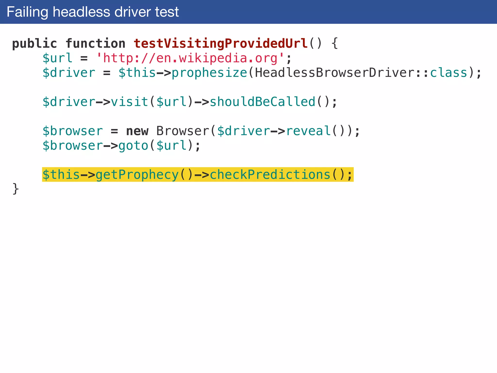Failing headless driver test
public function testVisitingProvidedUrl() {
$url = 'http://en.wikipedia.org';
$driver = $this->prophesize(HeadlessBrowserDriver::class);
!
$driver->visit($url)->shouldBeCalled();
!
$browser = new Browser($driver->reveal());
$browser->goto($url);
!
$this->getProphecy()->checkPredictions();
}
 