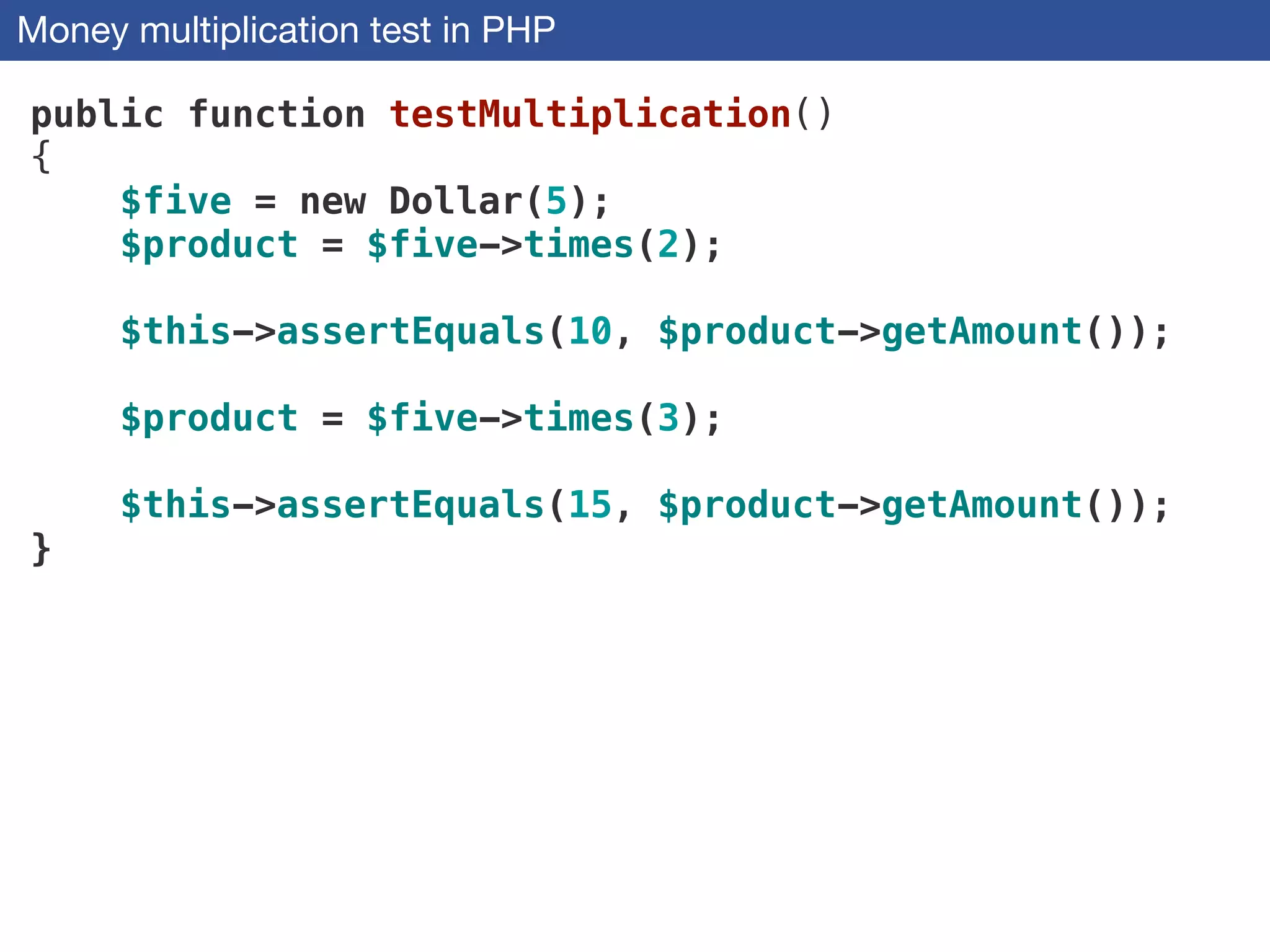 Money multiplication test in PHP
public function testMultiplication()
{
$five = new Dollar(5);
$product = $five->times(2);
$this->assertEquals(10, $product->getAmount());
$product = $five->times(3);
$this->assertEquals(15, $product->getAmount());
}
 