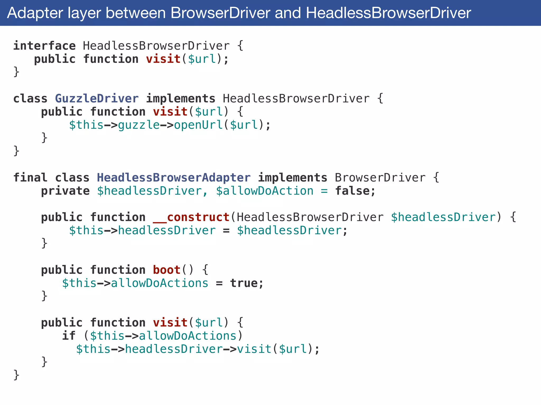 Adapter layer between BrowserDriver and HeadlessBrowserDriver
interface HeadlessBrowserDriver {
public function visit($url);
}
!
class GuzzleDriver implements HeadlessBrowserDriver {
public function visit($url) {
$this->guzzle->openUrl($url);
}
}
!
final class HeadlessBrowserAdapter implements BrowserDriver {
private $headlessDriver, $allowDoAction = false;
!
public function __construct(HeadlessBrowserDriver $headlessDriver) {
$this->headlessDriver = $headlessDriver;
}
!
public function boot() {
$this->allowDoActions = true;
}
!
public function visit($url) {
if ($this->allowDoActions)
$this->headlessDriver->visit($url);
}
}
 