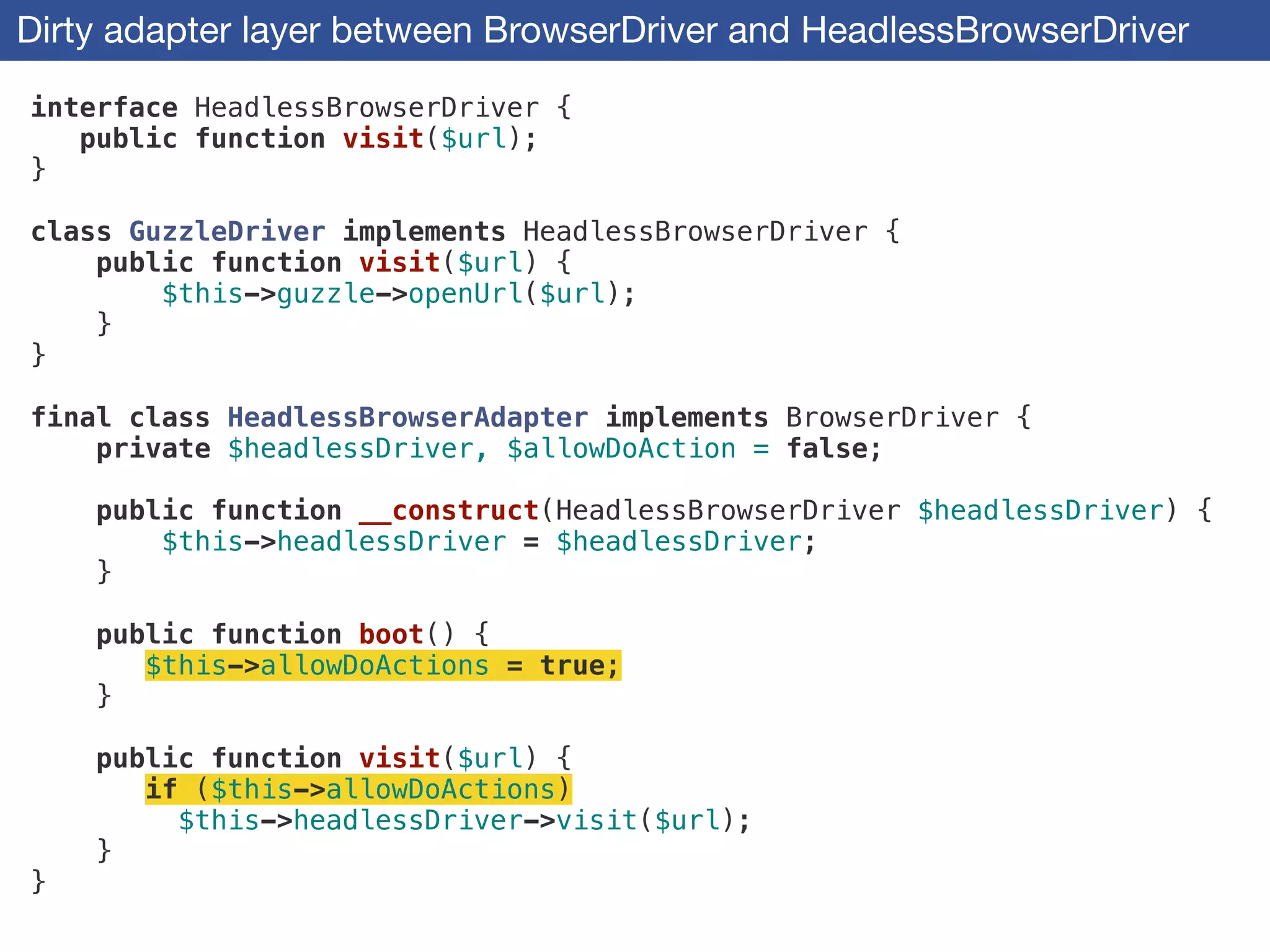 Dirty adapter layer between BrowserDriver and HeadlessBrowserDriver
interface HeadlessBrowserDriver {
public function visit($url);
}
!
class GuzzleDriver implements HeadlessBrowserDriver {
public function visit($url) {
$this->guzzle->openUrl($url);
}
}
!
final class HeadlessBrowserAdapter implements BrowserDriver {
private $headlessDriver, $allowDoAction = false;
!
public function __construct(HeadlessBrowserDriver $headlessDriver) {
$this->headlessDriver = $headlessDriver;
}
!
public function boot() {
$this->allowDoActions = true;
}
!
public function visit($url) {
if ($this->allowDoActions)
$this->headlessDriver->visit($url);
}
}
 