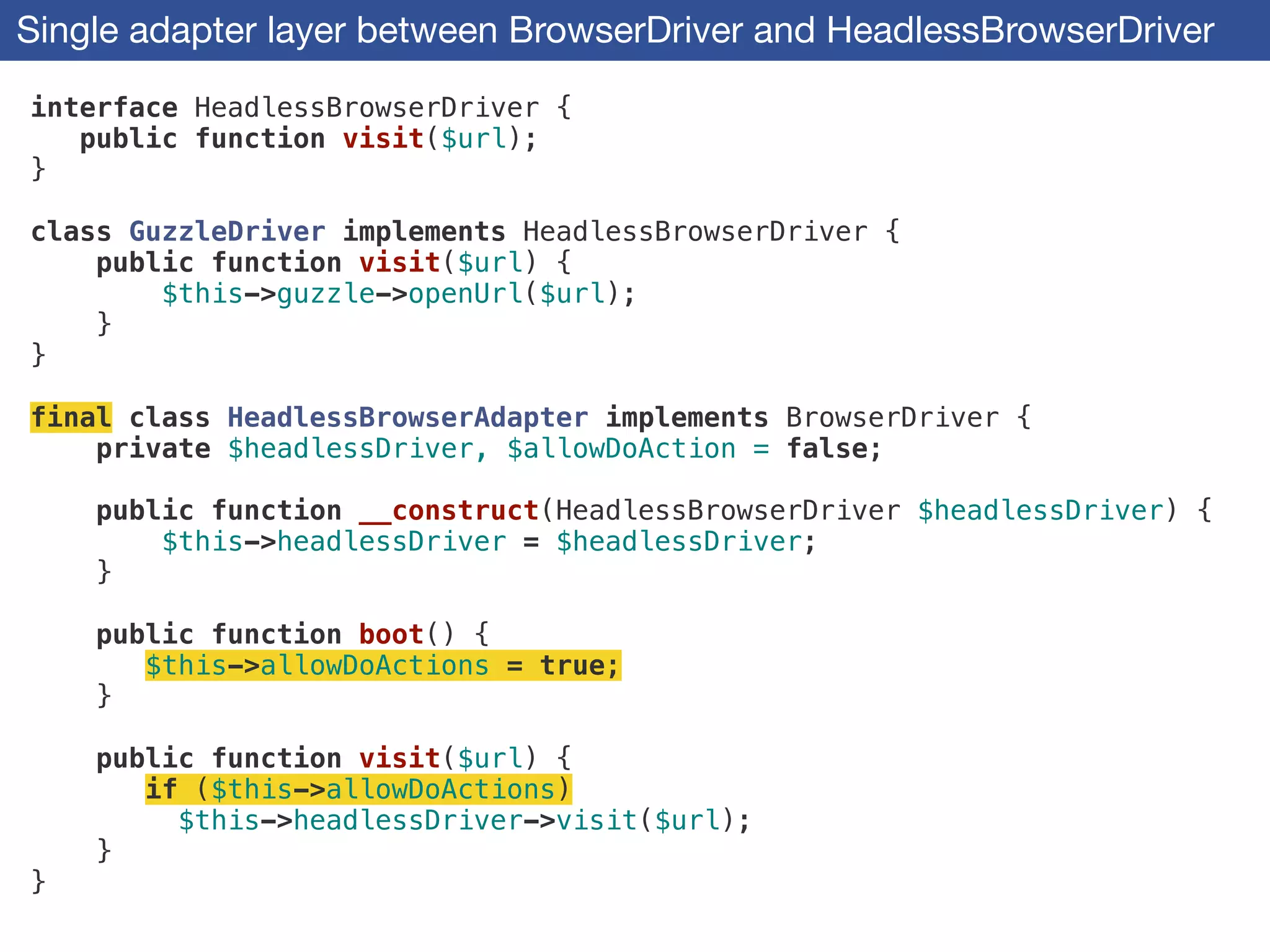 Single adapter layer between BrowserDriver and HeadlessBrowserDriver
interface HeadlessBrowserDriver {
public function visit($url);
}
!
class GuzzleDriver implements HeadlessBrowserDriver {
public function visit($url) {
$this->guzzle->openUrl($url);
}
}
!
final class HeadlessBrowserAdapter implements BrowserDriver {
private $headlessDriver, $allowDoAction = false;
!
public function __construct(HeadlessBrowserDriver $headlessDriver) {
$this->headlessDriver = $headlessDriver;
}
!
public function boot() {
$this->allowDoActions = true;
}
!
public function visit($url) {
if ($this->allowDoActions)
$this->headlessDriver->visit($url);
}
}
 