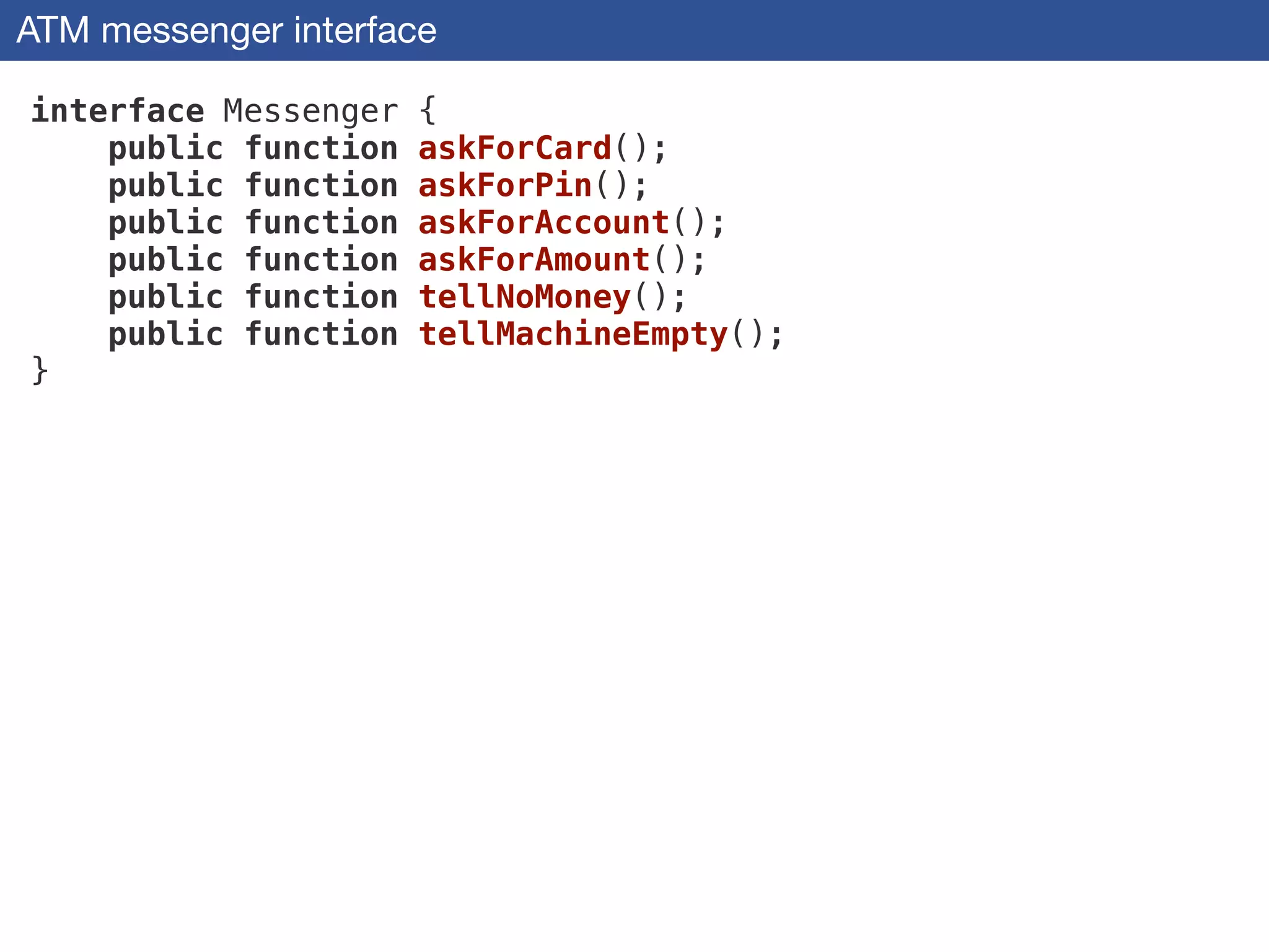 ATM messenger interface
interface Messenger {
public function askForCard();
public function askForPin();
public function askForAccount();
public function askForAmount();
public function tellNoMoney();
public function tellMachineEmpty();
}
 
