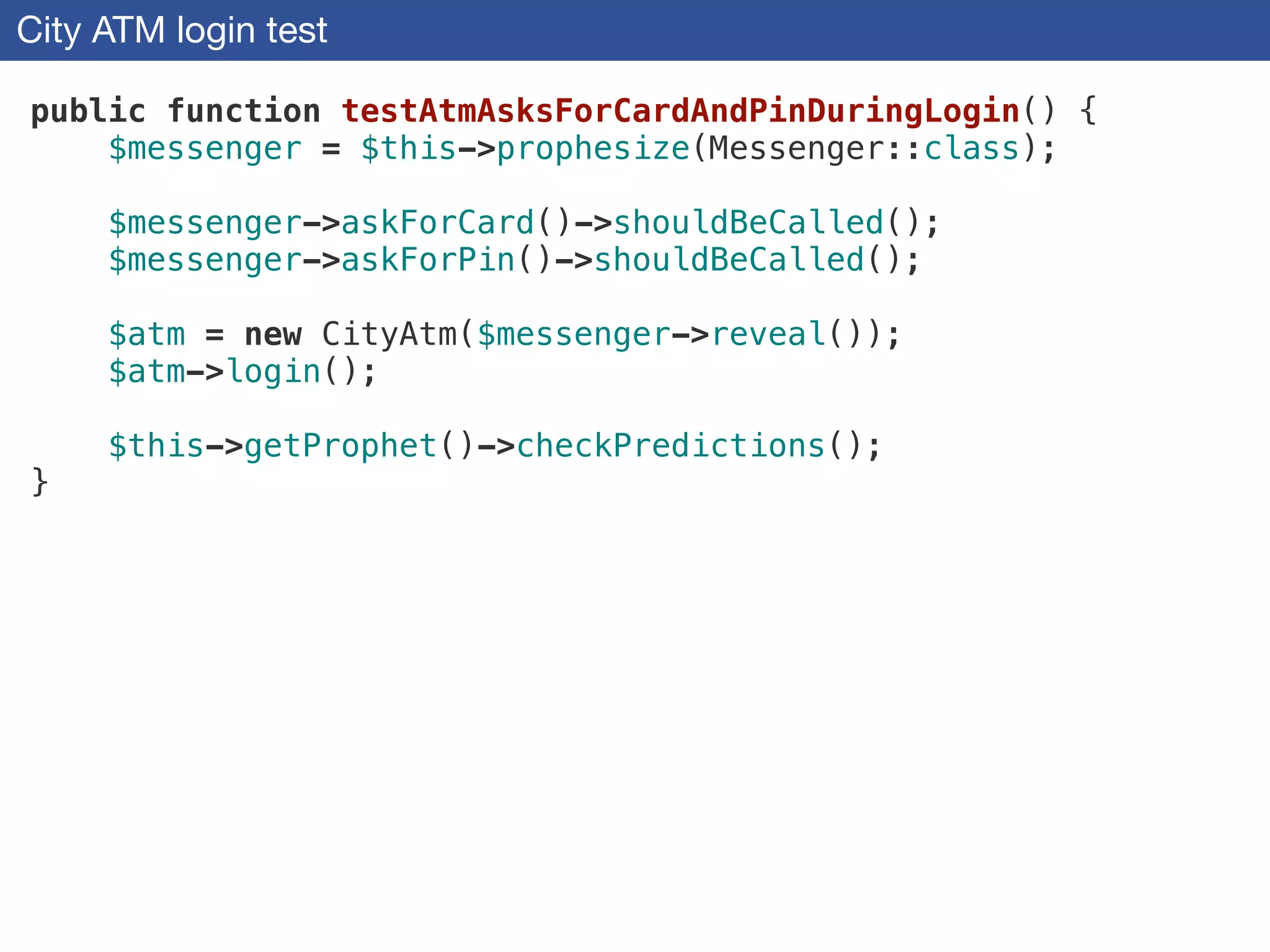 City ATM login test
public function testAtmAsksForCardAndPinDuringLogin() {
$messenger = $this->prophesize(Messenger::class);
!
$messenger->askForCard()->shouldBeCalled();
$messenger->askForPin()->shouldBeCalled();
!
$atm = new CityAtm($messenger->reveal());
$atm->login();
!
$this->getProphet()->checkPredictions();
}
 