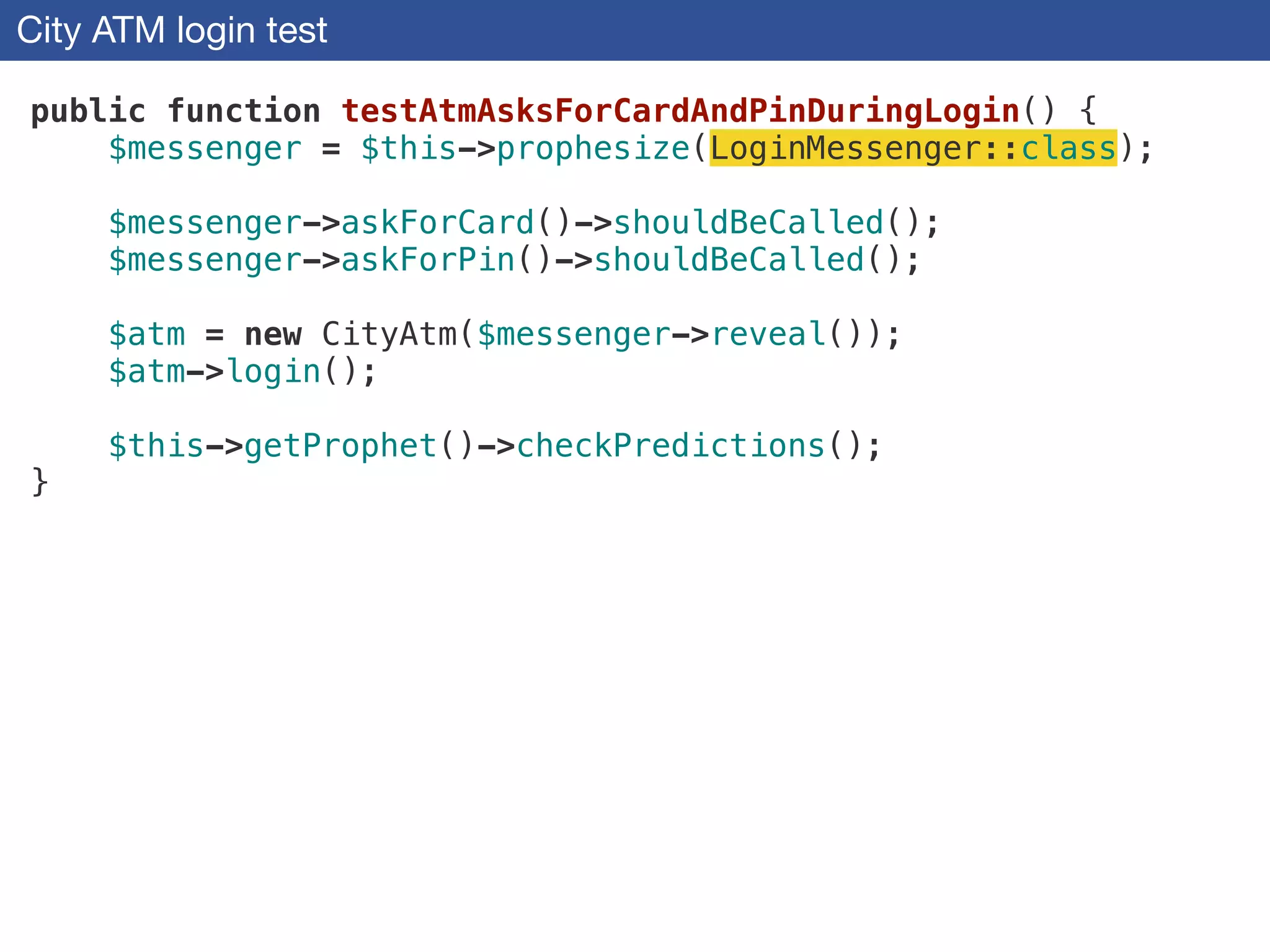 City ATM login test
public function testAtmAsksForCardAndPinDuringLogin() {
$messenger = $this->prophesize(LoginMessenger::class);
!
$messenger->askForCard()->shouldBeCalled();
$messenger->askForPin()->shouldBeCalled();
!
$atm = new CityAtm($messenger->reveal());
$atm->login();
!
$this->getProphet()->checkPredictions();
}
 