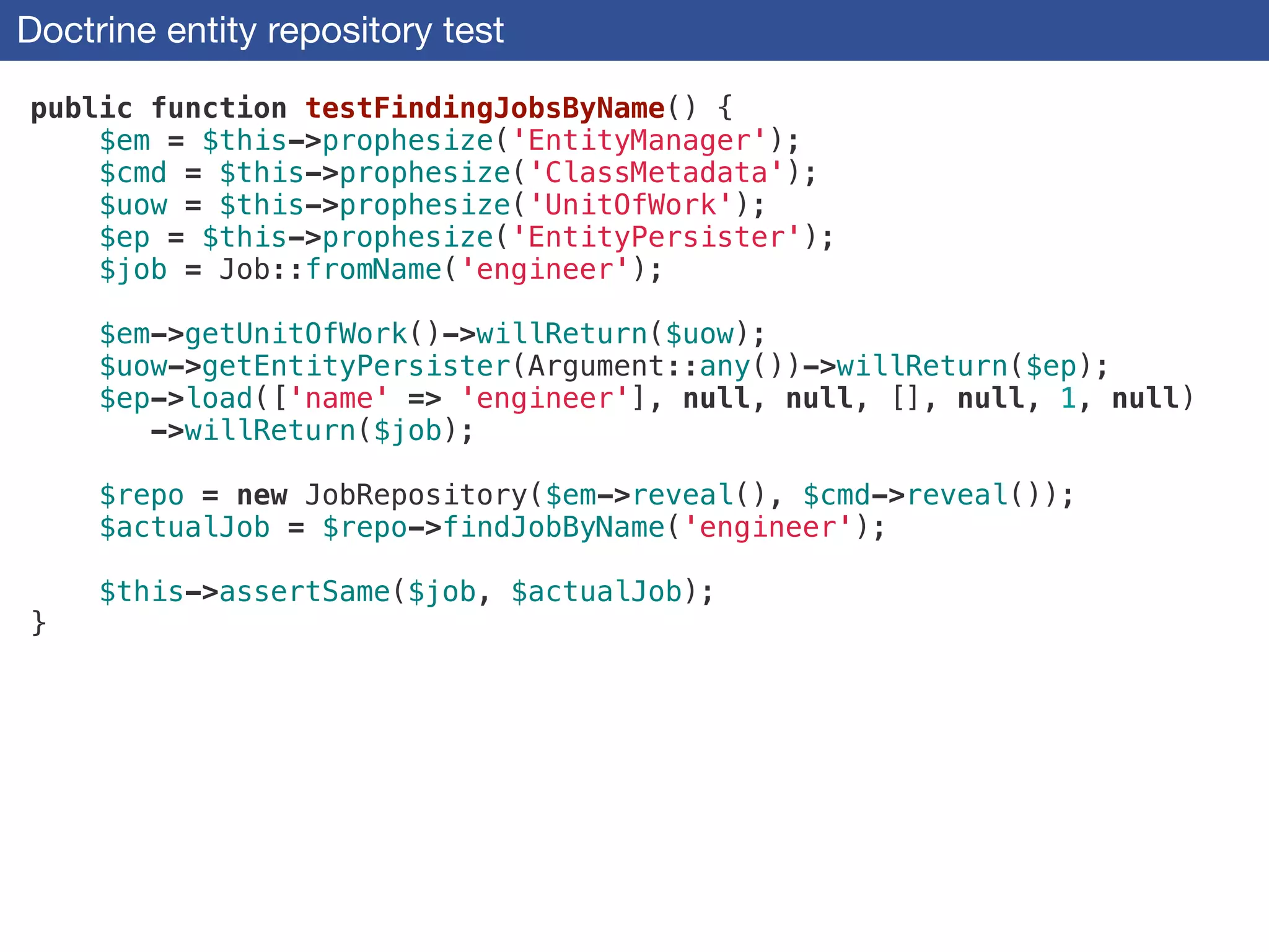 Doctrine entity repository test
public function testFindingJobsByName() {
$em = $this->prophesize('EntityManager');
$cmd = $this->prophesize('ClassMetadata');
$uow = $this->prophesize('UnitOfWork');
$ep = $this->prophesize('EntityPersister');
$job = Job::fromName('engineer');
!
$em->getUnitOfWork()->willReturn($uow);
$uow->getEntityPersister(Argument::any())->willReturn($ep);
$ep->load(['name' => 'engineer'], null, null, [], null, 1, null)
->willReturn($job);
!
$repo = new JobRepository($em->reveal(), $cmd->reveal());
$actualJob = $repo->findJobByName('engineer');
!
$this->assertSame($job, $actualJob);
}
 