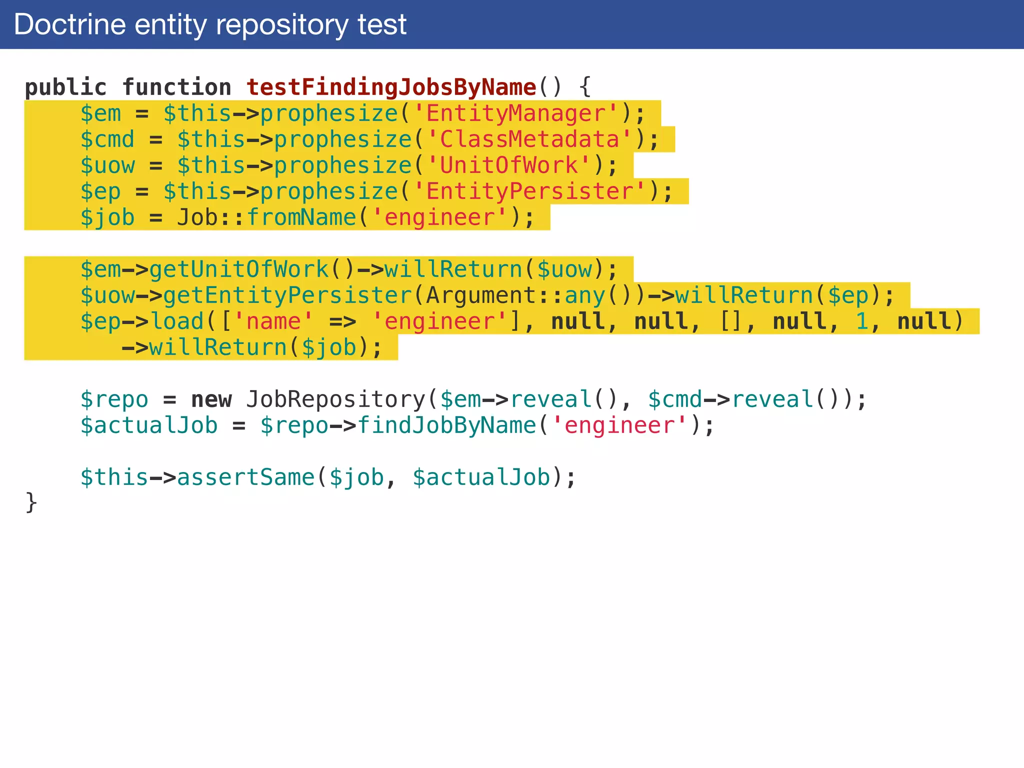 Doctrine entity repository test
public function testFindingJobsByName() {
$em = $this->prophesize('EntityManager');
$cmd = $this->prophesize('ClassMetadata');
$uow = $this->prophesize('UnitOfWork');
$ep = $this->prophesize('EntityPersister');
$job = Job::fromName('engineer');
!
$em->getUnitOfWork()->willReturn($uow);
$uow->getEntityPersister(Argument::any())->willReturn($ep);
$ep->load(['name' => 'engineer'], null, null, [], null, 1, null)
->willReturn($job);
!
$repo = new JobRepository($em->reveal(), $cmd->reveal());
$actualJob = $repo->findJobByName('engineer');
!
$this->assertSame($job, $actualJob);
}
 