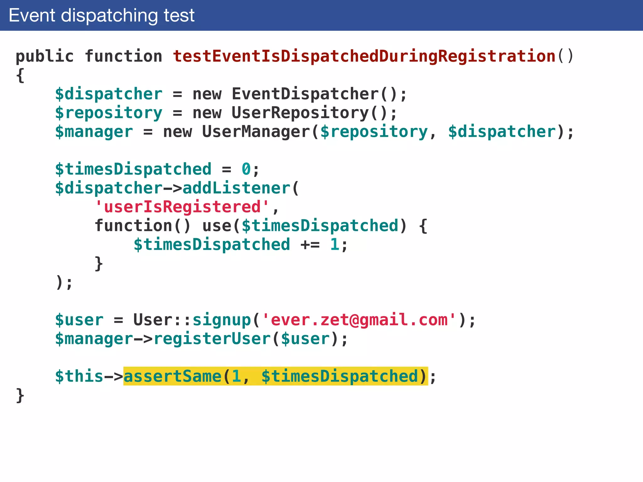 Event dispatching test
public function testEventIsDispatchedDuringRegistration()
{
$dispatcher = new EventDispatcher();
$repository = new UserRepository();
$manager = new UserManager($repository, $dispatcher);
!
$timesDispatched = 0;
$dispatcher->addListener(
'userIsRegistered',
function() use($timesDispatched) {
$timesDispatched += 1;
}
);
!
$user = User::signup('ever.zet@gmail.com'); 
$manager->registerUser($user);
 
$this->assertSame(1, $timesDispatched);
}
 