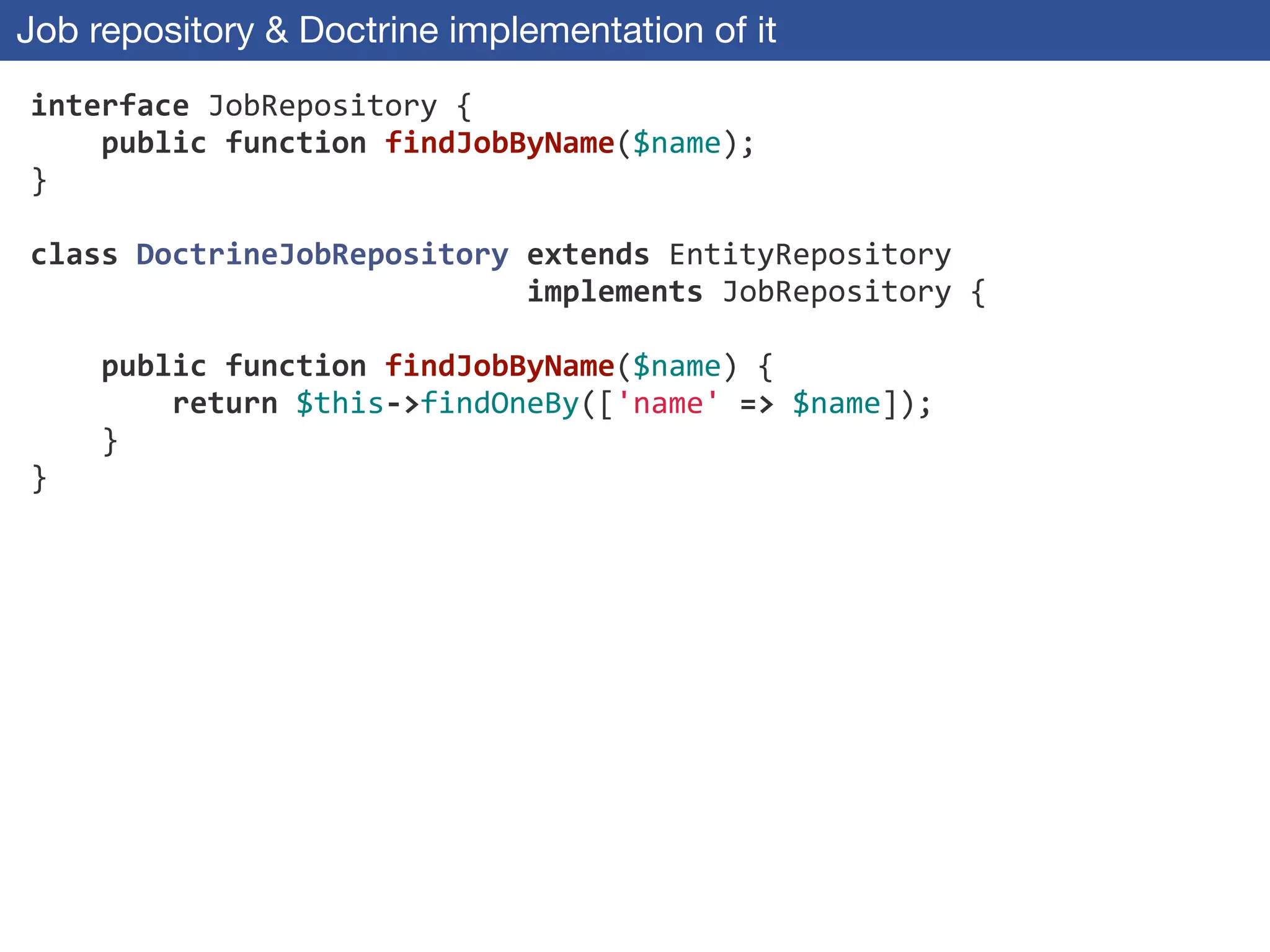 Job repository & Doctrine implementation of it
interface	
  JobRepository	
  {	
  
	
  	
  	
  	
  public	
  function	
  findJobByName($name);	
  
}	
  
!
class	
  DoctrineJobRepository	
  extends	
  EntityRepository	
  
	
  	
  	
  	
  	
  	
  	
  	
  	
  	
  	
  	
  	
  	
  	
  	
  	
  	
  	
  	
  	
  	
  	
  	
  	
  	
  	
  	
  implements	
  JobRepository	
  {	
  
!
	
  	
  	
  	
  public	
  function	
  findJobByName($name)	
  {	
  
	
  	
  	
  	
  	
  	
  	
  	
  return	
  $this-­‐>findOneBy(['name'	
  =>	
  $name]);	
  
	
  	
  	
  	
  }	
  
}
 