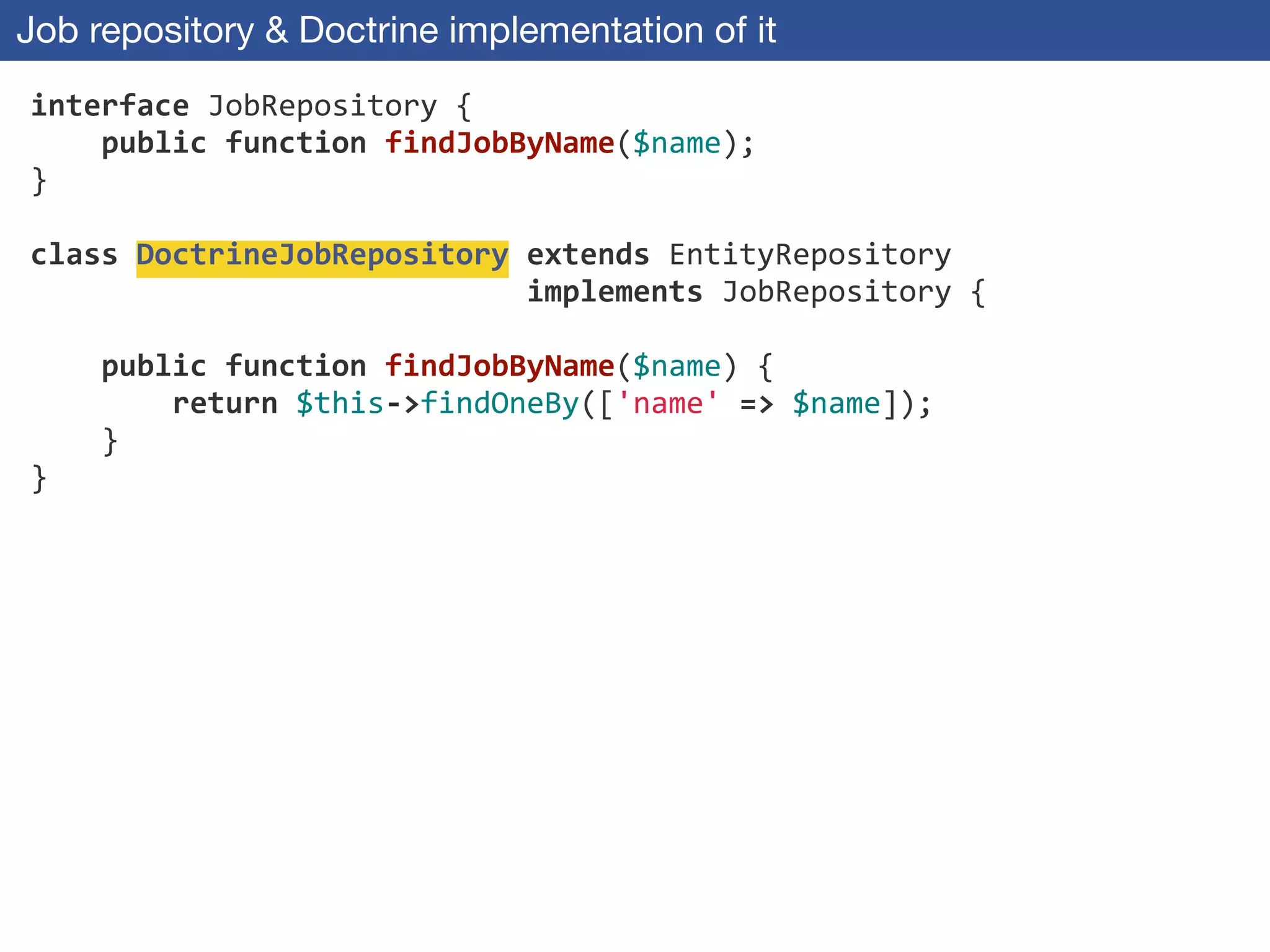 Job repository & Doctrine implementation of it
interface	
  JobRepository	
  {	
  
	
  	
  	
  	
  public	
  function	
  findJobByName($name);	
  
}	
  
!
class	
  DoctrineJobRepository	
  extends	
  EntityRepository	
  
	
  	
  	
  	
  	
  	
  	
  	
  	
  	
  	
  	
  	
  	
  	
  	
  	
  	
  	
  	
  	
  	
  	
  	
  	
  	
  	
  	
  implements	
  JobRepository	
  {	
  
!
	
  	
  	
  	
  public	
  function	
  findJobByName($name)	
  {	
  
	
  	
  	
  	
  	
  	
  	
  	
  return	
  $this-­‐>findOneBy(['name'	
  =>	
  $name]);	
  
	
  	
  	
  	
  }	
  
}
 