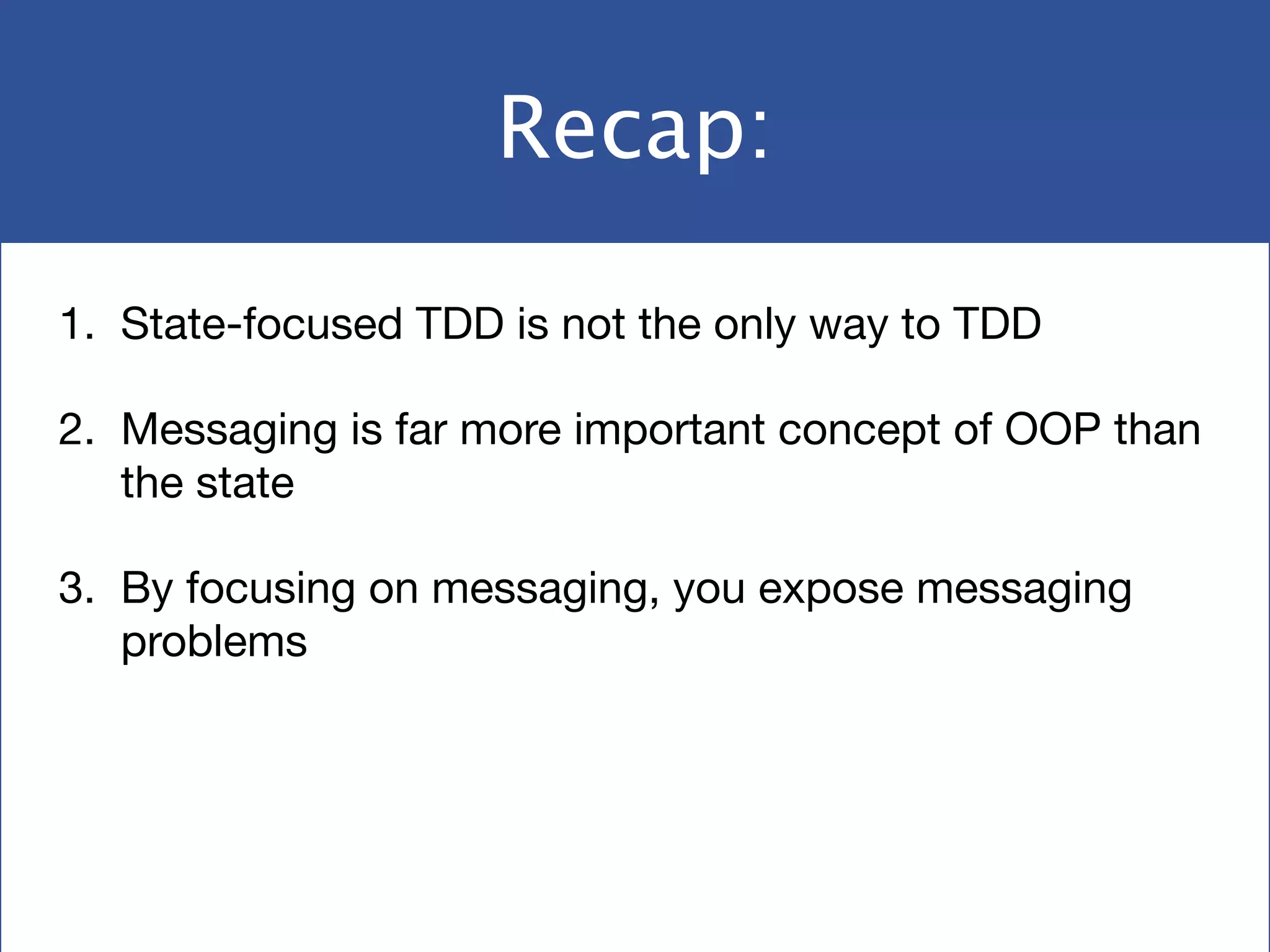 Recap:
1. State-focused TDD is not the only way to TDD

2. Messaging is far more important concept of OOP than
the state

3. By focusing on messaging, you expose messaging
problems
 