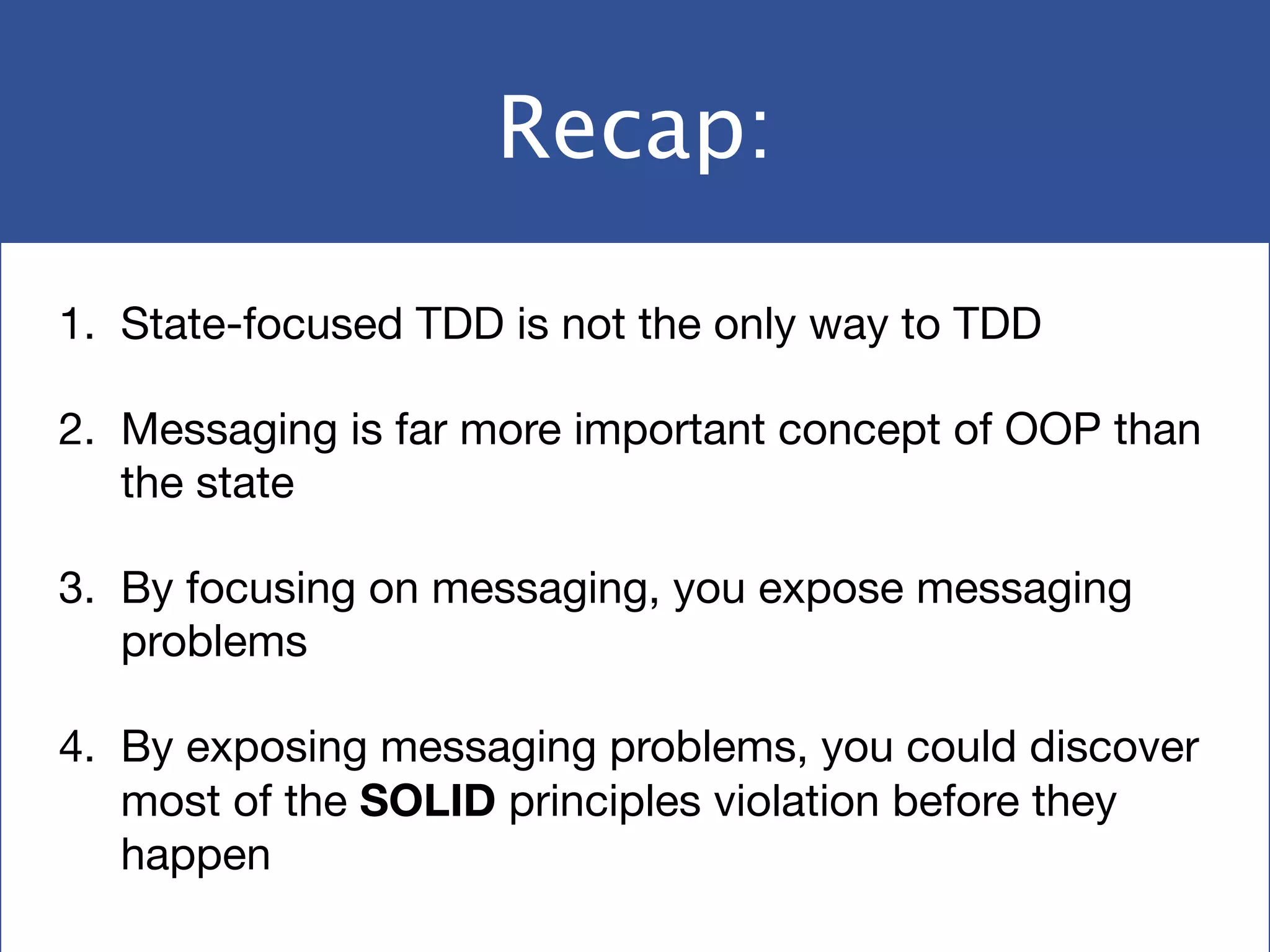 Recap:
1. State-focused TDD is not the only way to TDD

2. Messaging is far more important concept of OOP than
the state

3. By focusing on messaging, you expose messaging
problems

4. By exposing messaging problems, you could discover
most of the SOLID principles violation before they
happen
 