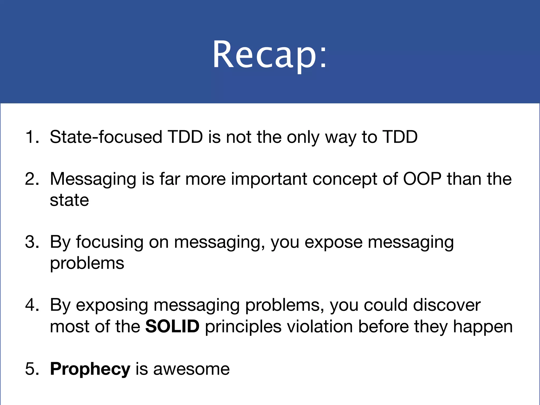 Recap:
1. State-focused TDD is not the only way to TDD

2. Messaging is far more important concept of OOP than the
state

3. By focusing on messaging, you expose messaging
problems

4. By exposing messaging problems, you could discover
most of the SOLID principles violation before they happen

5. Prophecy is awesome
 