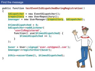 Find the message
public function testEventIsDispatchedDuringRegistration()
{
$dispatcher = new EventDispatcher();
$repository = new UserRepository();
$manager = new UserManager($repository, $dispatcher);
!
$timesDispatched = 0;
$dispatcher->addListener(
'userIsRegistered',
function() use($timesDispatched) {
$timesDispatched += 1;
}
);
!
$user = User::signup('ever.zet@gmail.com'); 
$manager->registerUser($user);
 
$this->assertSame(1, $timesDispatched);
}
 