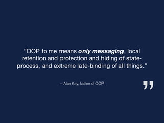 ”
– Alan Kay, father of OOP
“OOP to me means only messaging, local
retention and protection and hiding of state-
process, and extreme late-binding of all things.”
 