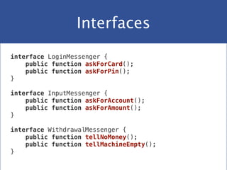 Interfaces
interface LoginMessenger {
public function askForCard();
public function askForPin();
}
 
interface InputMessenger {
public function askForAccount();
public function askForAmount();
}
 
interface WithdrawalMessenger {
public function tellNoMoney();
public function tellMachineEmpty();
}
 