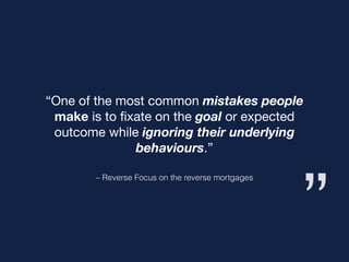 ”
– Reverse Focus on the reverse mortgages
“One of the most common mistakes people
make is to ﬁxate on the goal or expected
outcome while ignoring their underlying
behaviours.”
 