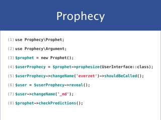 Prophecy
(1) use ProphecyProphet;
(2) use ProphecyArgument;
(3) $prophet = new Prophet();
(4) $userProphecy = $prophet->prophesize(UserInterface::class);
(5) $userProphecy->changeName('everzet')->shouldBeCalled();
(6) $user = $userProphecy->reveal();
(7) $user->changeName('_md');
(8) $prophet->checkPredictions();
 