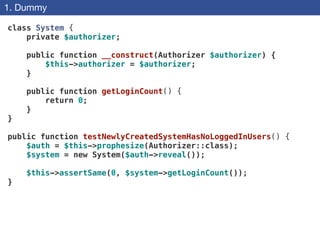 1. Dummy
class System {
private $authorizer;
 
public function __construct(Authorizer $authorizer) {
$this->authorizer = $authorizer;
}
 
public function getLoginCount() {
return 0;
}
}
!
public function testNewlyCreatedSystemHasNoLoggedInUsers() {
$auth = $this->prophesize(Authorizer::class);
$system = new System($auth->reveal());
$this->assertSame(0, $system->getLoginCount());
}
 