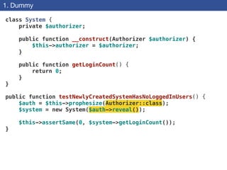 1. Dummy
class System {
private $authorizer;
 
public function __construct(Authorizer $authorizer) {
$this->authorizer = $authorizer;
}
 
public function getLoginCount() {
return 0;
}
}
!
public function testNewlyCreatedSystemHasNoLoggedInUsers() {
$auth = $this->prophesize(Authorizer::class);
$system = new System($auth->reveal());
$this->assertSame(0, $system->getLoginCount());
}
 