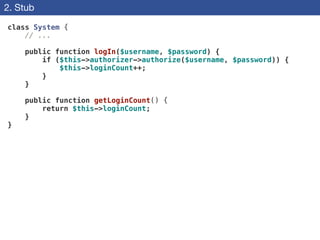 2. Stub
class System {
// ...
!
public function logIn($username, $password) {
if ($this->authorizer->authorize($username, $password)) {
$this->loginCount++;
}
}
!
public function getLoginCount() {
return $this->loginCount;
}
}
 
