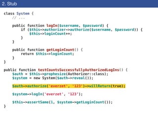 2. Stub
class System {
// ...
!
public function logIn($username, $password) {
if ($this->authorizer->authorize($username, $password)) {
$this->loginCount++;
}
}
!
public function getLoginCount() {
return $this->loginCount;
}
}
!
public function testCountsSuccessfullyAuthorizedLogIns() {
$auth = $this->prophesize(Authorizer::class);
$system = new System($auth->reveal());
!
$auth->authorize('everzet', '123')->willReturn(true);
!
$system->logIn('everzet', ‘123’);
!
$this->assertSame(1, $system->getLoginCount());
}
 