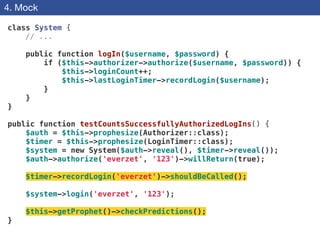 4. Mock
class System {
// ...
!
public function logIn($username, $password) {
if ($this->authorizer->authorize($username, $password)) {
$this->loginCount++;
$this->lastLoginTimer->recordLogin($username);
}
}
}
!
public function testCountsSuccessfullyAuthorizedLogIns() {
$auth = $this->prophesize(Authorizer::class);
$timer = $this->prophesize(LoginTimer::class);
$system = new System($auth->reveal(), $timer->reveal());
$auth->authorize('everzet', '123')->willReturn(true);
!
$timer->recordLogin('everzet')->shouldBeCalled();
!
$system->login('everzet', '123');
!
$this->getProphet()->checkPredictions();
}
 