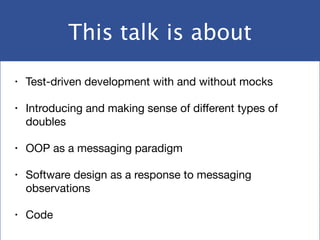 This talk is about
• Test-driven development with and without mocks

• Introducing and making sense of diﬀerent types of
doubles

• OOP as a messaging paradigm

• Software design as a response to messaging
observations

• Code
 