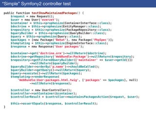 “Simple” Symfony2 controller test
public function testShowMaintainedPackages() {
$request = new Request();
$user = new User('everzet');
$container = $this->prophesize(ContainerInterface::class);
$doctrine = $this->prophesize(EntityManager::class);
$repository = $this->prophesize(PackageRepository::class);
$queryBuilder = $this->prophesize(QueryBuilder::class);
$query = $this->prophesize(Query::class);
$packages = [new Package('Behat'), new Package('PhpSpec')];
$templating = $this->prophesize(EngineInterface::class);
$response = new Response('User packages');
!
$container->get('doctrine.orm')->willReturn($doctrine);
$doctrine->getRepository('WebBundle:Package')->willReturn($repository);
$repository->getFilteredQueryBuilder(['maintainer' => $user->getId()])
->willReturn($queryBuilder);
$queryBuilder->orderBy('p.name')->shouldBeCalled();
$queryBuilder->getQuery()->willReturn($query);
$query->execute()->willReturn($packages);
$templating->renderResponse(
'WebBundle:User:packages.html.twig', ['packages' => $packages], null)
->willReturn($response);
!
$controller = new UserController();
$controller->setContainer($container);
$controllerResult = $controller->maintainsPackagesAction($request, $user);
!
$this->assertEquals($response, $controllerResult);
}
 