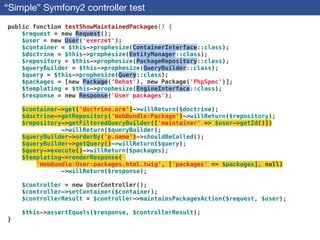“Simple” Symfony2 controller test
public function testShowMaintainedPackages() {
$request = new Request();
$user = new User('everzet');
$container = $this->prophesize(ContainerInterface::class);
$doctrine = $this->prophesize(EntityManager::class);
$repository = $this->prophesize(PackageRepository::class);
$queryBuilder = $this->prophesize(QueryBuilder::class);
$query = $this->prophesize(Query::class);
$packages = [new Package('Behat'), new Package('PhpSpec')];
$templating = $this->prophesize(EngineInterface::class);
$response = new Response('User packages');
!
$container->get('doctrine.orm')->willReturn($doctrine);
$doctrine->getRepository('WebBundle:Package')->willReturn($repository);
$repository->getFilteredQueryBuilder(['maintainer' => $user->getId()])
->willReturn($queryBuilder);
$queryBuilder->orderBy('p.name')->shouldBeCalled();
$queryBuilder->getQuery()->willReturn($query);
$query->execute()->willReturn($packages);
$templating->renderResponse(
'WebBundle:User:packages.html.twig', ['packages' => $packages], null)
->willReturn($response);
!
$controller = new UserController();
$controller->setContainer($container);
$controllerResult = $controller->maintainsPackagesAction($request, $user);
!
$this->assertEquals($response, $controllerResult);
}
 