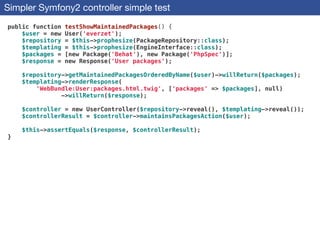 Simpler Symfony2 controller simple test
public function testShowMaintainedPackages() {
$user = new User('everzet');
$repository = $this->prophesize(PackageRepository::class);
$templating = $this->prophesize(EngineInterface::class);
$packages = [new Package('Behat'), new Package('PhpSpec')];
$response = new Response('User packages');
!
$repository->getMaintainedPackagesOrderedByName($user)->willReturn($packages);
$templating->renderResponse(
'WebBundle:User:packages.html.twig', ['packages' => $packages], null)
->willReturn($response);
!
$controller = new UserController($repository->reveal(), $templating->reveal());
$controllerResult = $controller->maintainsPackagesAction($user);
!
$this->assertEquals($response, $controllerResult);
}
 
