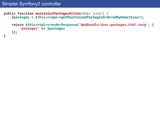 Simpler Symfony2 controller
public function maintainsPackagesAction(User $user) {
$packages = $this->repo->getMaintainedPackagesOrderedByName($user);
!
return $this->tpl->renderResponse('WebBundle:User:packages.html.twig', [
'packages' => $packages
]);
}
 