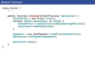 Basket checkout
class Basket {
// ...
!
public function checkout(OrderProcessor $processor) {
$totalPrice = new Price::free();
foreach ($this->getItems() as $item) {
$totalPrice = $totalPrice->add($item->getPrice());
$processor->addItem($item);
}
!
$payment = new CashPayment::fromPrice($totalPrice);
$processor->setPayment($payment);
 
$processor->pay();
}
}
 