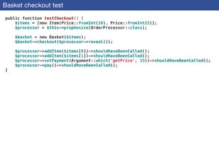 Basket checkout test
public function testCheckout() {
$items = [new Item(Price::fromInt(10), Price::fromInt(5)];
$processor = $this->prophesize(OrderProcessor::class);
 
$basket = new Basket($items);
$basket->checkout($processor->reveal());
 
$processor->addItem($items[0])->shouldHaveBeenCalled();
$processor->addItem($items[1])->shouldHaveBeenCalled();
$processor->setPayment(Argument::which('getPrice', 15))->shouldHaveBeenCalled();
$processor->pay()->shouldHaveBeenCalled();
}
 