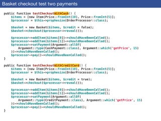Basket checkout test two payments
public function testCheckoutWithCash() {
$items = [new Item(Price::fromInt(10), Price::fromInt(5)];
$processor = $this->prophesize(OrderProcessor::class);
 
$basket = new Basket($items, $credit = false);
$basket->checkout($processor->reveal());
 
$processor->addItem($items[0])->shouldHaveBeenCalled();
$processor->addItem($items[1])->shouldHaveBeenCalled();
$processor->setPayment(Argument::allOf(
Argument::type(CashPayment::class), Argument::which('getPrice', 15)
))->shouldHaveBeenCalled();
$processor->pay()->shouldHaveBeenCalled();
}
 
public function testCheckoutWithCreditCard() {
$items = [new Item(Price::fromInt(10), Price::fromInt(5)];
$processor = $this->prophesize(OrderProcessor::class);
 
$basket = new Basket($items, $credit = true);
$basket->checkout($processor->reveal());
 
$processor->addItem($items[0])->shouldHaveBeenCalled();
$processor->addItem($items[1])->shouldHaveBeenCalled();
$processor->setPayment(Argument::allOf(
Argument::type(CreditPayment::class), Argument::which('getPrice', 15)
))->shouldHaveBeenCalled();
$processor->pay()->shouldHaveBeenCalled();
}
 