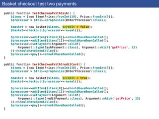 Basket checkout test two payments
public function testCheckoutWithCash() {
$items = [new Item(Price::fromInt(10), Price::fromInt(5)];
$processor = $this->prophesize(OrderProcessor::class);
 
$basket = new Basket($items, $credit = false);
$basket->checkout($processor->reveal());
 
$processor->addItem($items[0])->shouldHaveBeenCalled();
$processor->addItem($items[1])->shouldHaveBeenCalled();
$processor->setPayment(Argument::allOf(
Argument::type(CashPayment::class), Argument::which('getPrice', 15)
))->shouldHaveBeenCalled();
$processor->pay()->shouldHaveBeenCalled();
}
 
public function testCheckoutWithCreditCard() {
$items = [new Item(Price::fromInt(10), Price::fromInt(5)];
$processor = $this->prophesize(OrderProcessor::class);
 
$basket = new Basket($items, $credit = true);
$basket->checkout($processor->reveal());
 
$processor->addItem($items[0])->shouldHaveBeenCalled();
$processor->addItem($items[1])->shouldHaveBeenCalled();
$processor->setPayment(Argument::allOf(
Argument::type(CreditPayment::class), Argument::which('getPrice', 15)
))->shouldHaveBeenCalled();
$processor->pay()->shouldHaveBeenCalled();
}
 