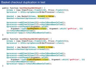 Basket checkout duplication in test
public function testCheckoutWithCash() {
$items = [new Item(Price::fromInt(10), Price::fromInt(5)];
$processor = $this->prophesize(OrderProcessor::class);
 
$basket = new Basket($items, $credit = false);
$basket->checkout($processor->reveal());
 
$processor->addItem($items[0])->shouldHaveBeenCalled();
$processor->addItem($items[1])->shouldHaveBeenCalled();
$processor->setPayment(Argument::allOf(
Argument::type(CashPayment::class), Argument::which('getPrice', 15)
))->shouldHaveBeenCalled();
$processor->pay()->shouldHaveBeenCalled();
}
 
public function testCheckoutWithCreditCard() {
$items = [new Item(Price::fromInt(10), Price::fromInt(5)];
$processor = $this->prophesize(OrderProcessor::class);
 
$basket = new Basket($items, $credit = true);
$basket->checkout($processor->reveal());
 
$processor->addItem($items[0])->shouldHaveBeenCalled();
$processor->addItem($items[1])->shouldHaveBeenCalled();
$processor->setPayment(Argument::allOf(
Argument::type(CreditPayment::class), Argument::which('getPrice', 15)
))->shouldHaveBeenCalled();
$processor->pay()->shouldHaveBeenCalled();
}
 