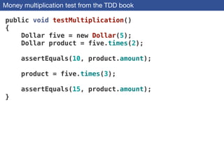 Money multiplication test from the TDD book
public void testMultiplication()
{
Dollar five = new Dollar(5);
Dollar product = five.times(2);
!
assertEquals(10, product.amount);
!
product = five.times(3);
!
assertEquals(15, product.amount);
}
 