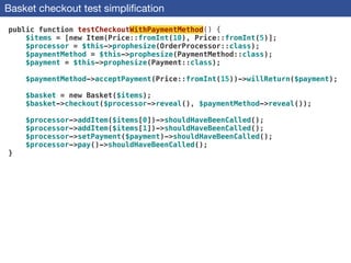 Basket checkout test simpliﬁcation
public function testCheckoutWithPaymentMethod() {
$items = [new Item(Price::fromInt(10), Price::fromInt(5)];
$processor = $this->prophesize(OrderProcessor::class);
$paymentMethod = $this->prophesize(PaymentMethod::class);
$payment = $this->prophesize(Payment::class);
 
$paymentMethod->acceptPayment(Price::fromInt(15))->willReturn($payment);
 
$basket = new Basket($items);
$basket->checkout($processor->reveal(), $paymentMethod->reveal());
 
$processor->addItem($items[0])->shouldHaveBeenCalled();
$processor->addItem($items[1])->shouldHaveBeenCalled();
$processor->setPayment($payment)->shouldHaveBeenCalled();
$processor->pay()->shouldHaveBeenCalled();
}
 