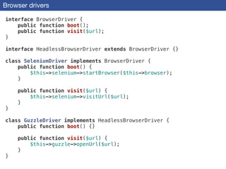 Browser drivers
interface BrowserDriver {
public function boot();
public function visit($url);
}
!
interface HeadlessBrowserDriver extends BrowserDriver {}
!
class SeleniumDriver implements BrowserDriver {
public function boot() {
$this->selenium->startBrowser($this->browser);
}
!
public function visit($url) {
$this->selenium->visitUrl($url);
}
}
!
class GuzzleDriver implements HeadlessBrowserDriver {
public function boot() {}
!
public function visit($url) {
$this->guzzle->openUrl($url);
}
}
 