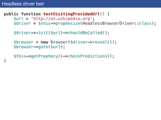 Headless driver test
public function testVisitingProvidedUrl() {
$url = 'http://en.wikipedia.org';
$driver = $this->prophesize(HeadlessBrowserDriver::class);
!
$driver->visit($url)->shouldBeCalled();
!
$browser = new Browser($driver->reveal());
$browser->goto($url);
!
$this->getProphecy()->checkPredictions();
}
 
