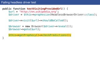Failing headless driver test
public function testVisitingProvidedUrl() {
$url = 'http://en.wikipedia.org';
$driver = $this->prophesize(HeadlessBrowserDriver::class);
!
$driver->visit($url)->shouldBeCalled();
!
$browser = new Browser($driver->reveal());
$browser->goto($url);
!
$this->getProphecy()->checkPredictions();
}
 