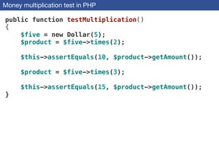 Money multiplication test in PHP
public function testMultiplication()
{
$five = new Dollar(5);
$product = $five->times(2);
$this->assertEquals(10, $product->getAmount());
$product = $five->times(3);
$this->assertEquals(15, $product->getAmount());
}
 