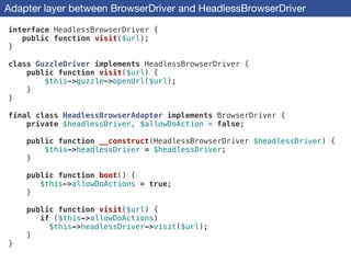 Adapter layer between BrowserDriver and HeadlessBrowserDriver
interface HeadlessBrowserDriver {
public function visit($url);
}
!
class GuzzleDriver implements HeadlessBrowserDriver {
public function visit($url) {
$this->guzzle->openUrl($url);
}
}
!
final class HeadlessBrowserAdapter implements BrowserDriver {
private $headlessDriver, $allowDoAction = false;
!
public function __construct(HeadlessBrowserDriver $headlessDriver) {
$this->headlessDriver = $headlessDriver;
}
!
public function boot() {
$this->allowDoActions = true;
}
!
public function visit($url) {
if ($this->allowDoActions)
$this->headlessDriver->visit($url);
}
}
 