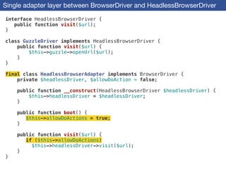 Single adapter layer between BrowserDriver and HeadlessBrowserDriver
interface HeadlessBrowserDriver {
public function visit($url);
}
!
class GuzzleDriver implements HeadlessBrowserDriver {
public function visit($url) {
$this->guzzle->openUrl($url);
}
}
!
final class HeadlessBrowserAdapter implements BrowserDriver {
private $headlessDriver, $allowDoAction = false;
!
public function __construct(HeadlessBrowserDriver $headlessDriver) {
$this->headlessDriver = $headlessDriver;
}
!
public function boot() {
$this->allowDoActions = true;
}
!
public function visit($url) {
if ($this->allowDoActions)
$this->headlessDriver->visit($url);
}
}
 