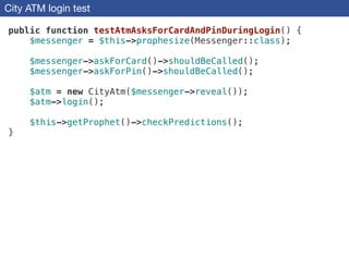 City ATM login test
public function testAtmAsksForCardAndPinDuringLogin() {
$messenger = $this->prophesize(Messenger::class);
!
$messenger->askForCard()->shouldBeCalled();
$messenger->askForPin()->shouldBeCalled();
!
$atm = new CityAtm($messenger->reveal());
$atm->login();
!
$this->getProphet()->checkPredictions();
}
 