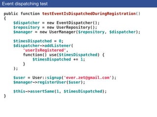 Event dispatching test
public function testEventIsDispatchedDuringRegistration()
{
$dispatcher = new EventDispatcher();
$repository = new UserRepository();
$manager = new UserManager($repository, $dispatcher);
!
$timesDispatched = 0;
$dispatcher->addListener(
'userIsRegistered',
function() use($timesDispatched) {
$timesDispatched += 1;
}
);
!
$user = User::signup('ever.zet@gmail.com'); 
$manager->registerUser($user);
 
$this->assertSame(1, $timesDispatched);
}
 